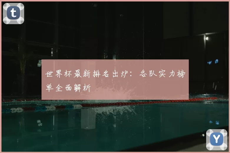 世界杯最新排名出炉:各队实力榜单全面解析