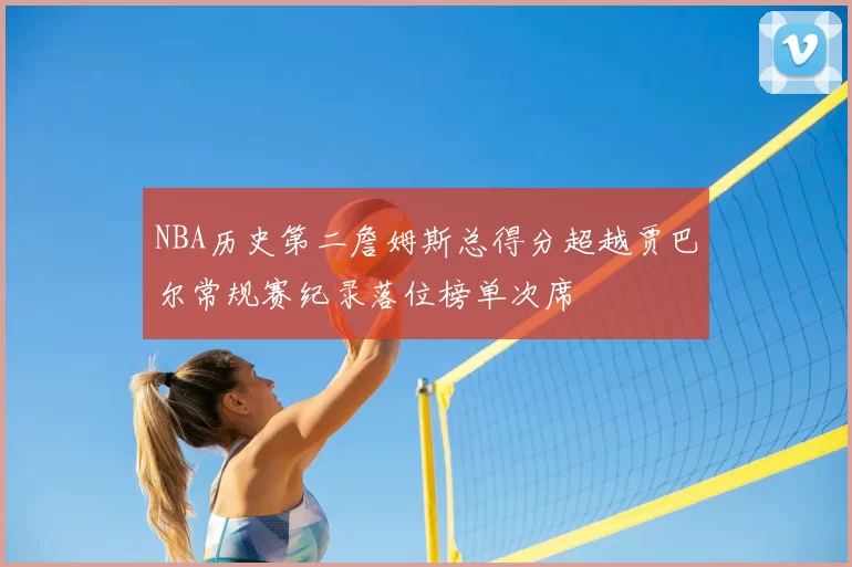 NBA历史第二詹姆斯总得分超越贾巴尔常规赛纪录落位榜单次席