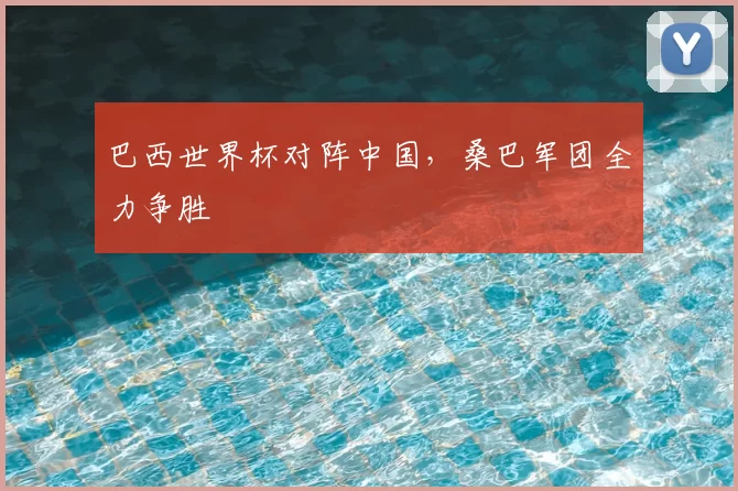 巴西世界杯对阵中国,桑巴军团全力争胜