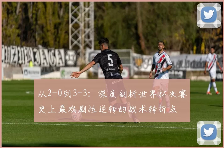 从2-0到3-3:深度剖析世界杯决赛史上最戏剧性逆转的战术转折点