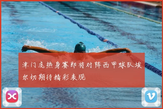 津门虎热身赛即将对阵西甲球队埃尔切期待精彩表现