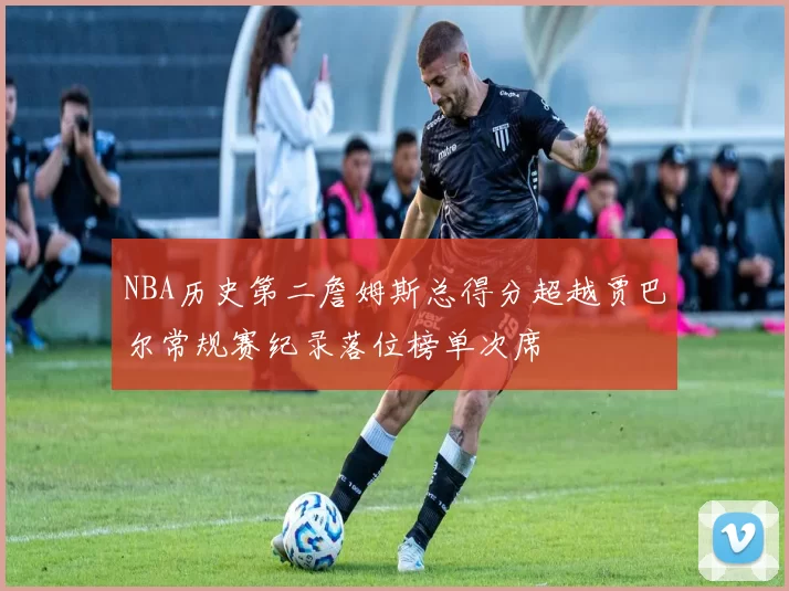 NBA历史第二詹姆斯总得分超越贾巴尔常规赛纪录落位榜单次席