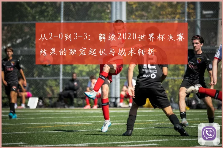 从2-0到3-3:解读2020世界杯决赛结果的跌宕起伏与战术转折