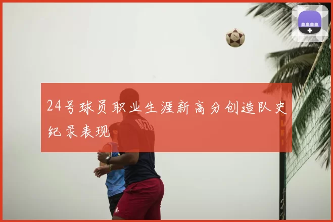 24号球员职业生涯新高分创造队史纪录表现