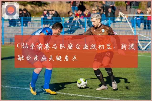 CBA季前赛各队磨合成效初显，新援融合度成关键看点