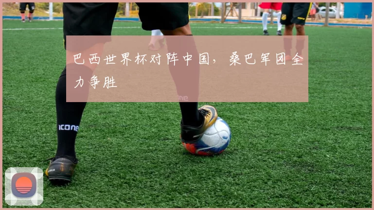 巴西世界杯对阵中国,桑巴军团全力争胜