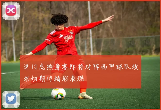 津门虎热身赛即将对阵西甲球队埃尔切期待精彩表现