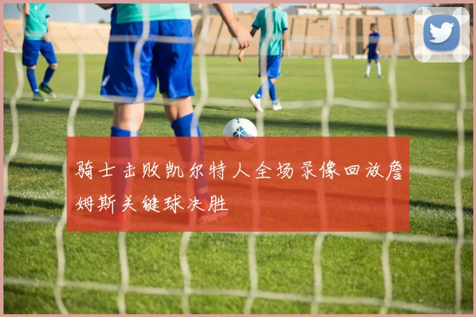 骑士击败凯尔特人全场录像回放詹姆斯关键球决胜