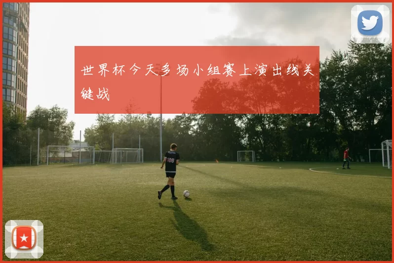 世界杯今天多场小组赛上演出线关键战