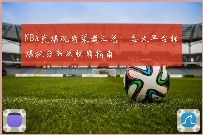 NBA直播观看渠道汇总:各大平台转播权分布及收看指南