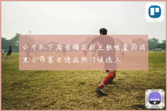 公牛队下周将确定新主教练奎因诺里小昂塞尔德成热门候选人