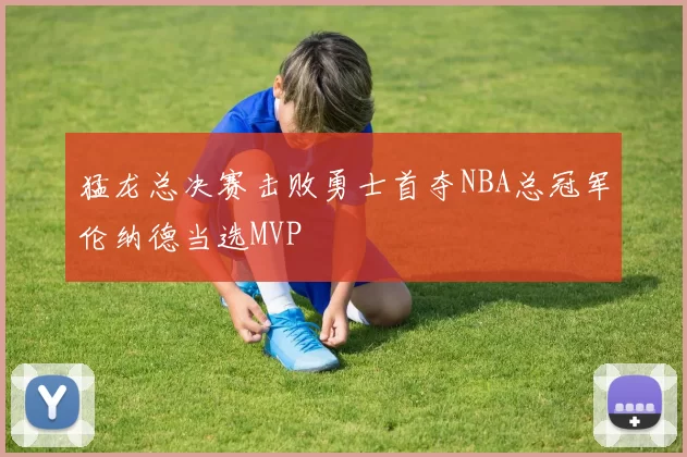猛龙总决赛击败勇士首夺NBA总冠军伦纳德当选MVP