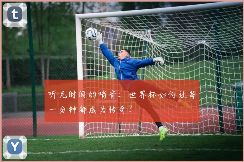 听见时间的哨音：世界杯如何让每一分钟都成为传奇？