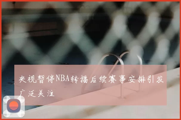 央视暂停NBA转播后续赛事安排引发广泛关注