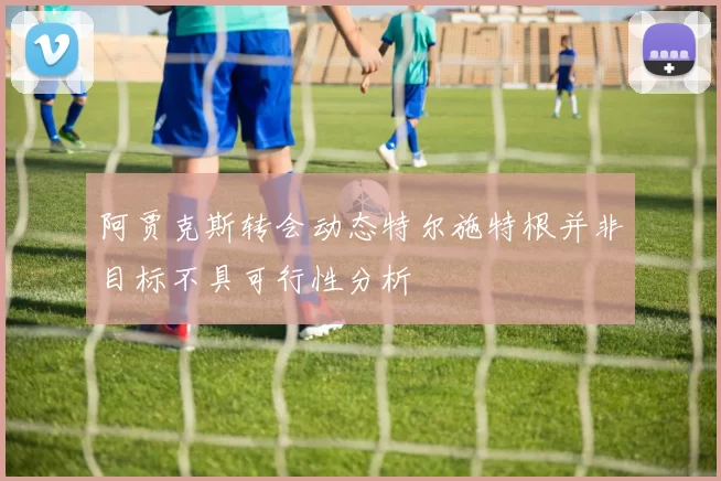 阿贾克斯转会动态特尔施特根并非目标不具可行性分析