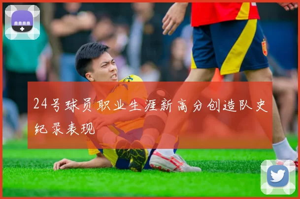 24号球员职业生涯新高分创造队史纪录表现