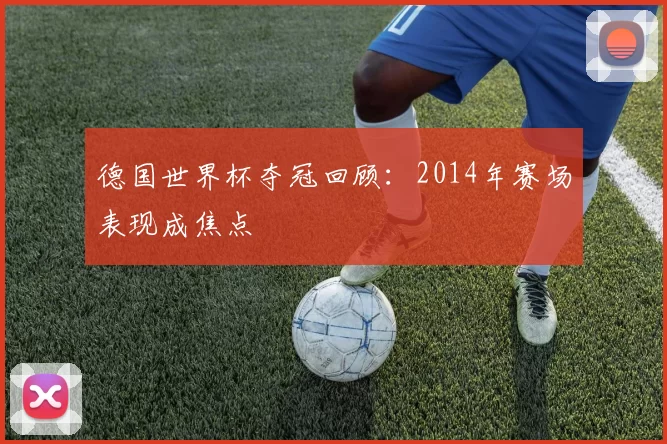 德国世界杯夺冠回顾：2014年赛场表现成焦点