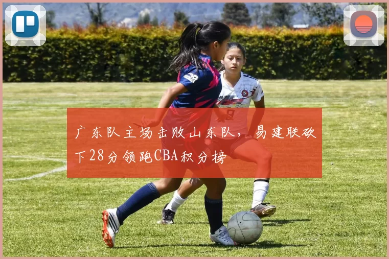 广东队主场击败山东队，易建联砍下28分领跑CBA积分榜