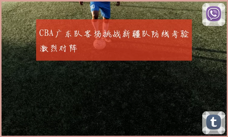CBA广东队客场挑战新疆队防线考验激烈对阵