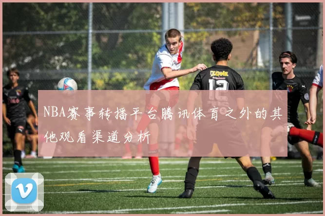NBA赛事转播平台腾讯体育之外的其他观看渠道分析
