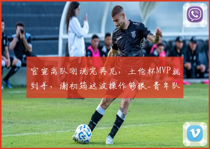 官宣离队刚说完再见,土伦杯MVP就到手,谢初筠这波操作够狠_青年队_德国_哥们